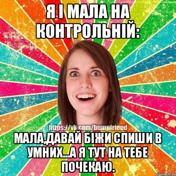 Я і Мала на контрольній: Мала,давай біжи спиши в умних...а я тут на тебе почекаю.