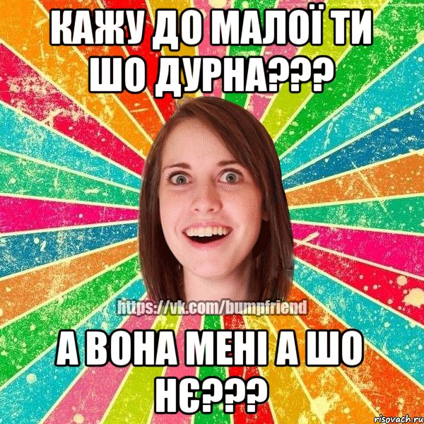 КАЖУ ДО МАЛОЇ ТИ ШО ДУРНА??? А ВОНА МЕНІ А ШО НЄ???