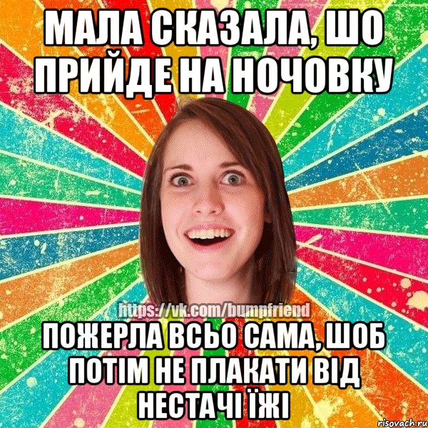 мала сказала, шо прийде на ночовку пожерла всьо сама, шоб потім не плакати від нестачі їжі