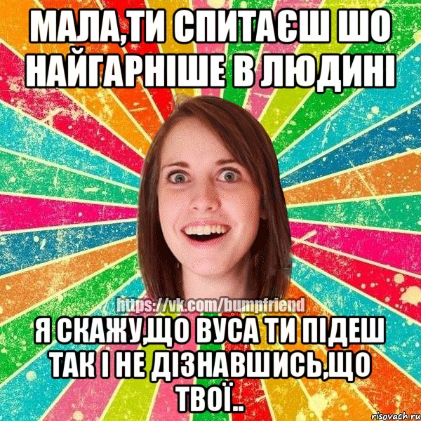 мала,ти спитаєш шо найгарніше в людині я скажу,що вуса ти підеш так і не дізнавшись,що твої..
