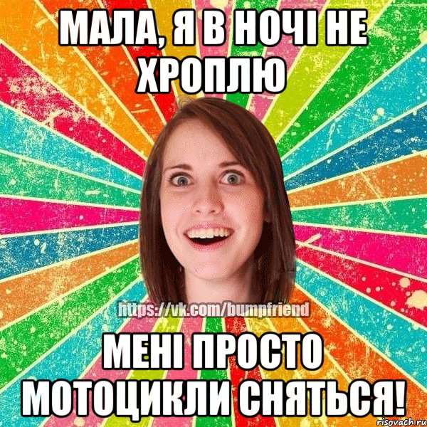 мала, я в ночі не хроплю мені просто мотоцикли сняться!