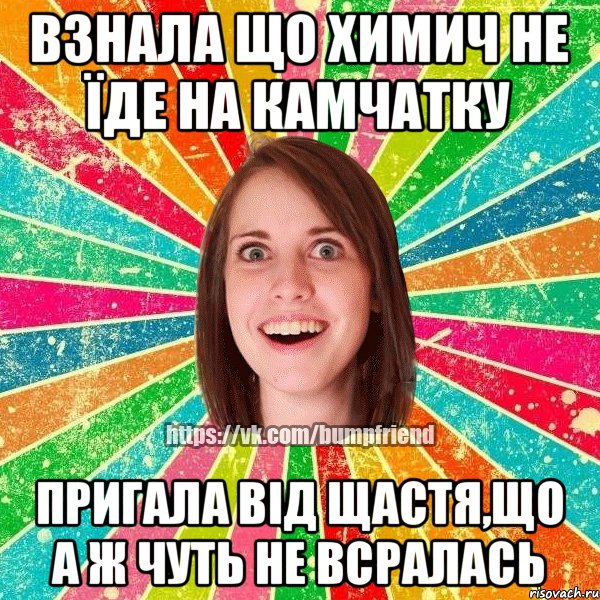 Взнала що Химич не їде на Камчатку пригала від щастя,що а ж чуть не всралась