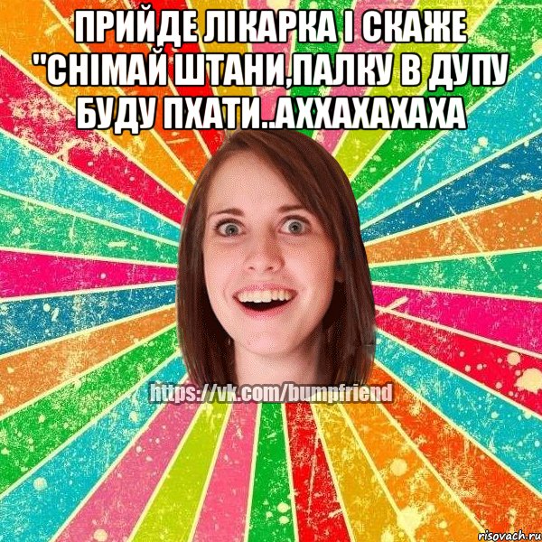 прийде лікарка і скаже "снімай штани,палку в дупу буду пхати..аххахахаха 