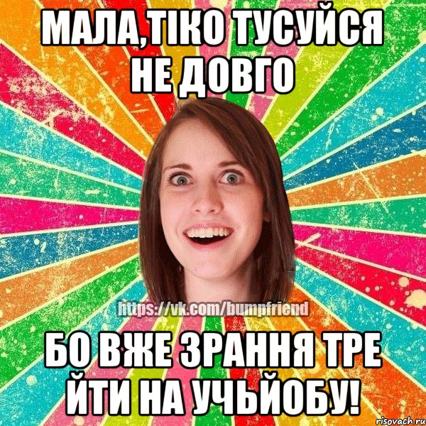 Мала,тіко тусуйся не довго бо вже зрання тре йти на УЧЬЙОБУ!