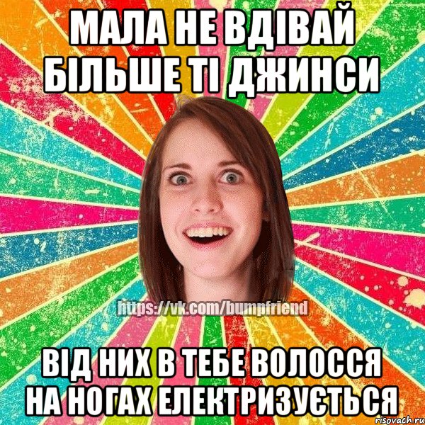 мала не вдівай більше ті джинси від них в тебе волосся на ногах електризується