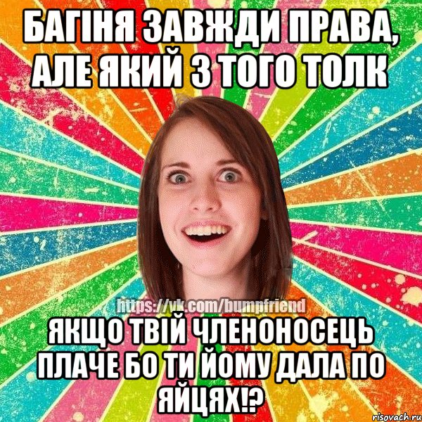 Багіня завжди права, але який з того толк якщо твій членоносець плаче бо ти йому дала по яйцях!?