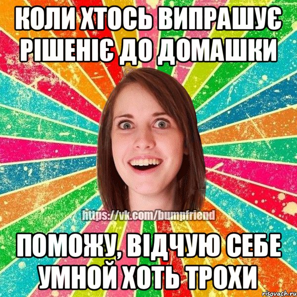 коли хтось випрашує рішеніє до домашки поможу, відчую себе умной хоть трохи