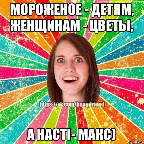 Мороженое - детям, женщинам - цветьі, а Насті- Макс)