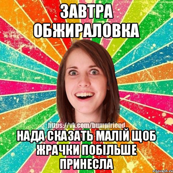 завтра обжираловка нада сказать малій щоб жрачки побільше принесла