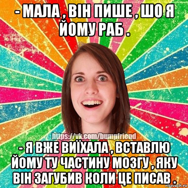 - Мала , він пише , шо я йому раб . - Я вже виїхала , вставлю йому ту частину мозгу , яку він загубив коли це писав .