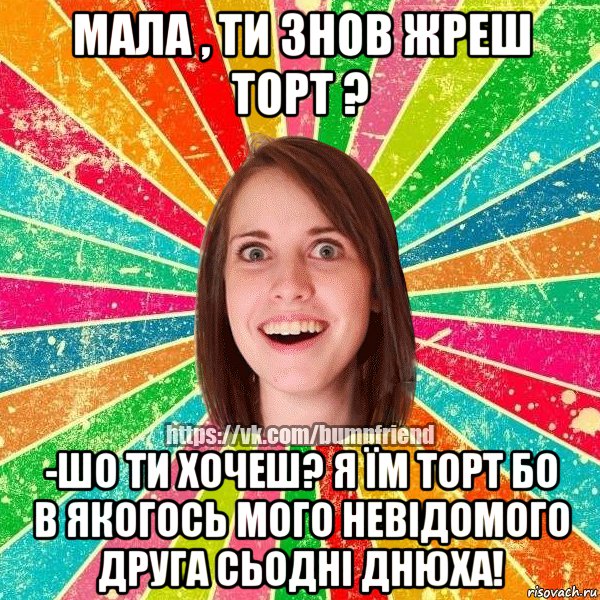 Мала , ти знов жреш торт ? -Шо ти хочеш? я їм торт бо в якогось мого невідомого друга сьодні днюха!