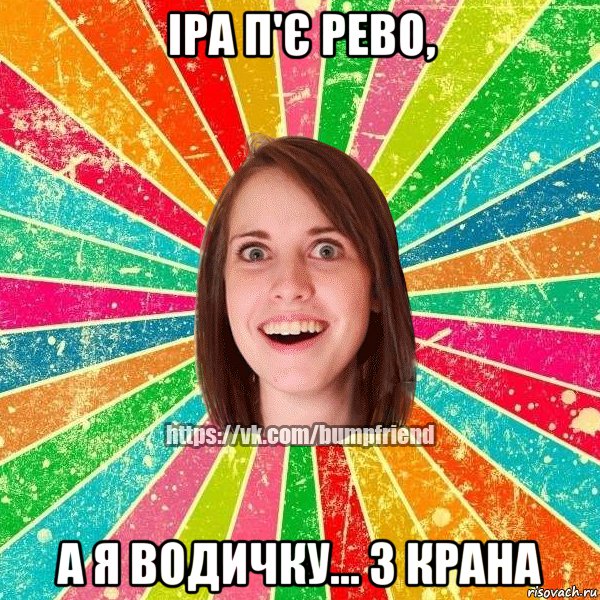 Іра п'є рево, А я водичку... З крана