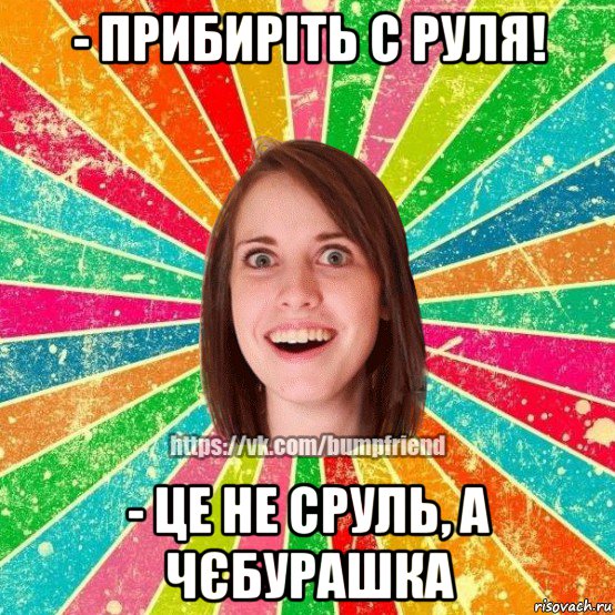 - прибирiть с руля! - це не сруль, а чєбурашка, Мем Йобнута Подруга ЙоП