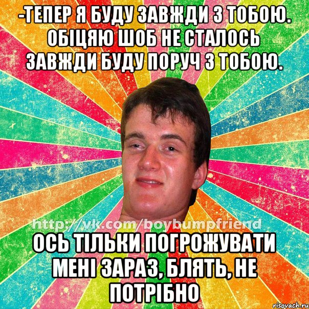 -Тепер я буду завжди з тобою. Обіцяю шоб не сталось завжди буду поруч з тобою. Ось тільки погрожувати мені зараз, блять, не потрібно