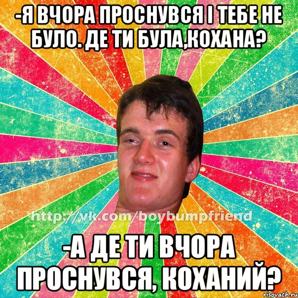 -я вчора проснувся і тебе не було. Де ти була,кохана? -а де ти вчора проснувся, коханий?