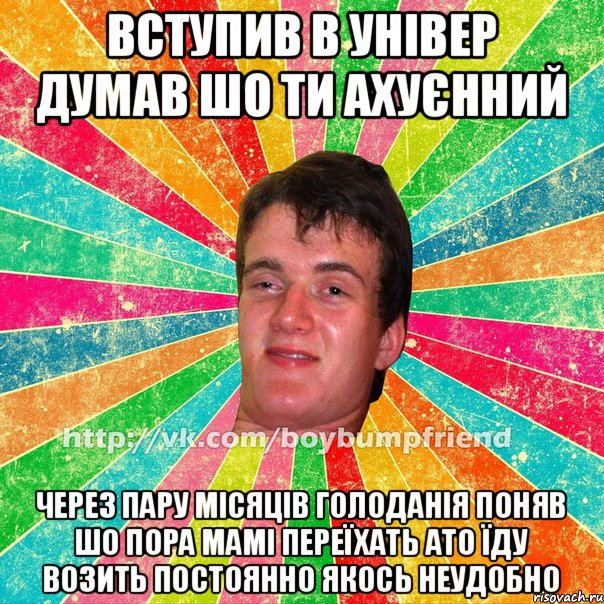 Вступив в універ Думав шо ти ахуєнний Через пару місяців голоданія поняв шо пора мамі переїхать ато їду возить постоянно якось неудобно