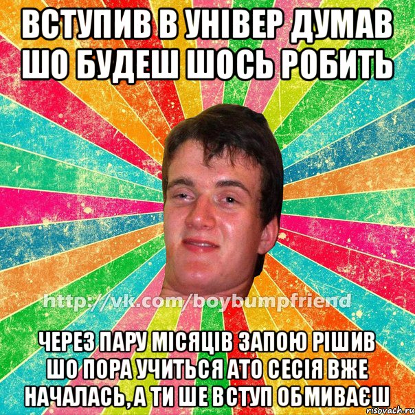 Вступив в універ Думав шо будеш шось робить через пару місяців запою рішив шо пора учиться ато сесія вже началась, а ти ше вступ обмиваєш