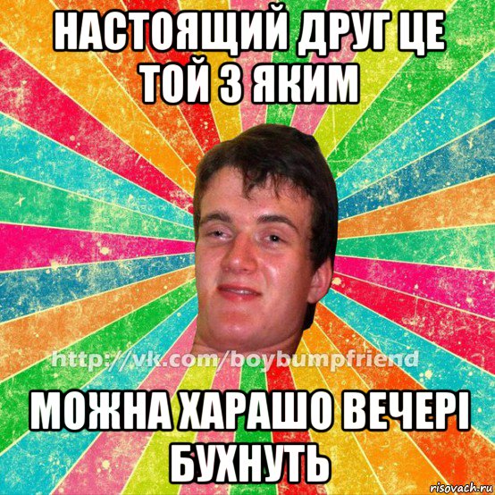 настоящий друг це той з яким можна харашо вечері бухнуть