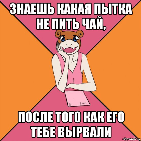 знаешь какая пытка не пить чай, после того как его тебе вырвали