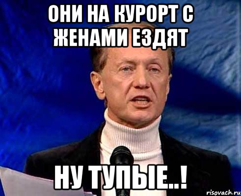 они на курорт с женами ездят ну тупые..!