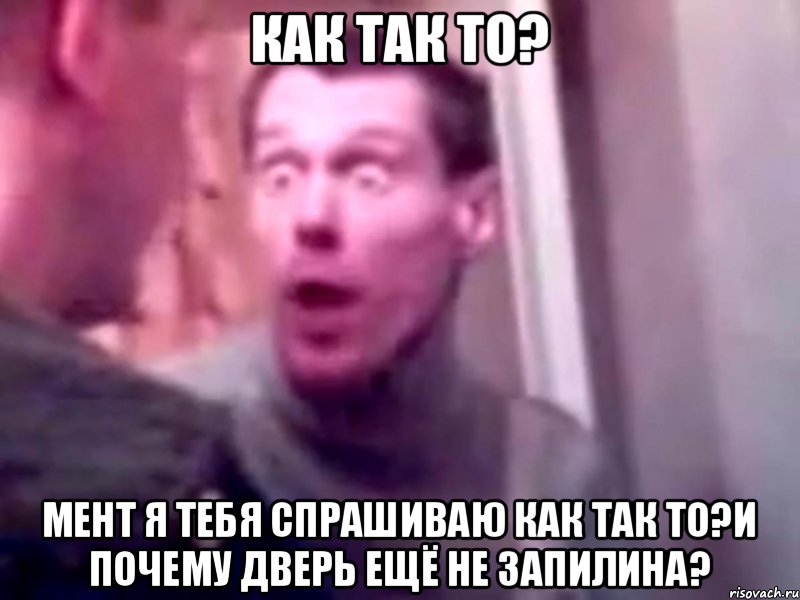 Как так то? Мент я тебя спрашиваю как так то?и почему дверь ещё не запилина?