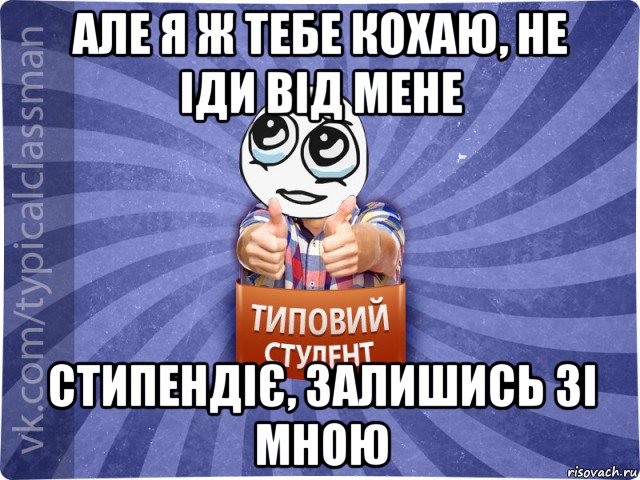 але я ж тебе кохаю, не іди від мене стипендіє, залишись зі мною