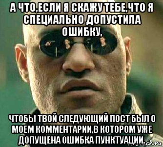 а что,если я скажу тебе,что я специально допустила ошибку, чтобы твой следующий пост был о моем комментарии,в котором уже допущена ошибка пунктуации.