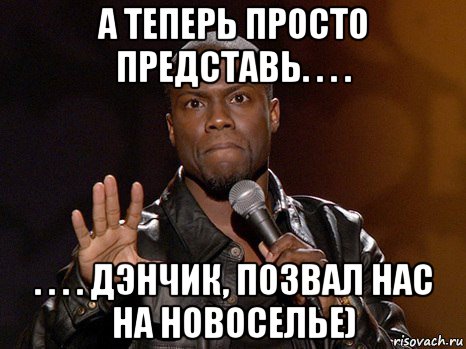 а теперь просто представь. . . . . . . . дэнчик, позвал нас на новоселье), Мем  А теперь представь