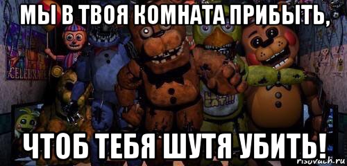 мы в твоя комната прибыть, чтоб тебя шутя убить!