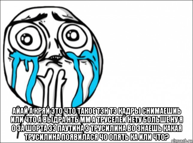  айай а кряй это что такое тэн тэ кадры снимаешиь или что а выдра нтб мм а труселей нету больше ну я о за шорта ээ паутина э трусилина во знаешь какая трусилина появилася чо опять ка или что?