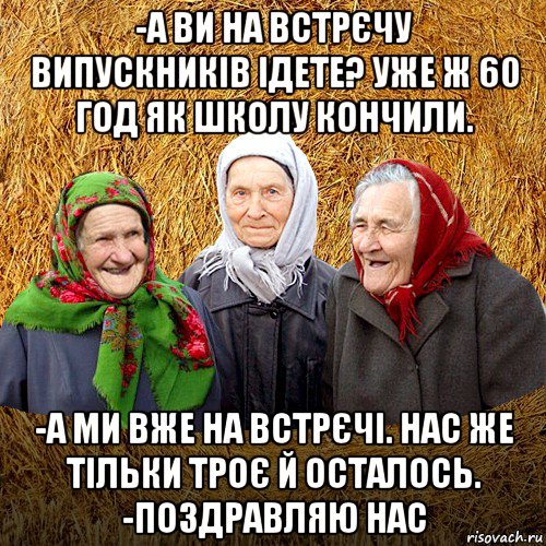 -а ви на встрєчу випускників ідете? уже ж 60 год як школу кончили. -а ми вже на встрєчі. нас же тільки троє й осталось. -поздравляю нас