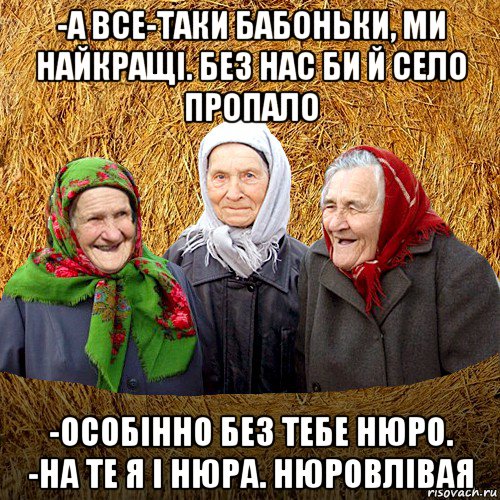 -а все-таки бабоньки, ми найкращі. без нас би й село пропало -особінно без тебе нюро. -на те я і нюра. нюровлівая, Мем  Баба Нюра плетница