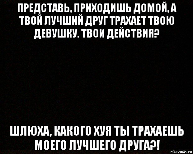 представь, приходишь домой, а твой лучший друг трахает твою девушку. твои действия? шлюха, какого хуя ты трахаешь моего лучшего друга?!