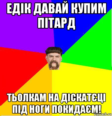 едік давай купим пітард тьолкам на діскатєці під ноги покидаєм!