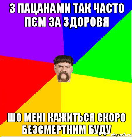 з пацанами так часто пєм за здоровя шо мені кажиться скоро безсмертним буду