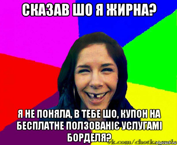 сказав шо я жирна? я не поняла, в тебе шо, купон на бесплатне ползованіє услугамі борделя?