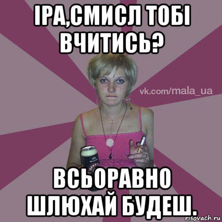 іра,смисл тобі вчитись? всьоравно шлюхай будеш.