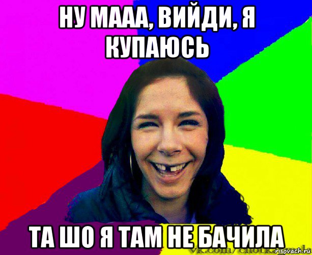 ну мааа, вийди, я купаюсь та шо я там не бачила