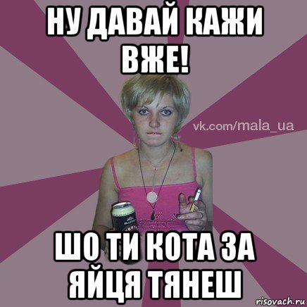 ну давай кажи вже! шо ти кота за яйця тянеш