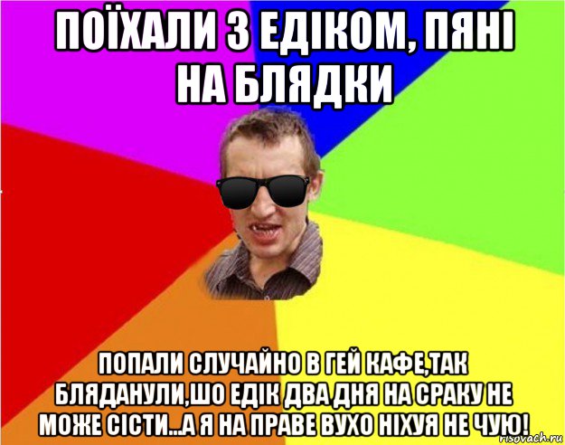 поїхали з едіком, пяні на блядки попали случайно в гей кафе,так бляданули,шо едік два дня на сраку не може сісти...а я на праве вухо ніхуя не чую!, Мем Чьоткий двiж