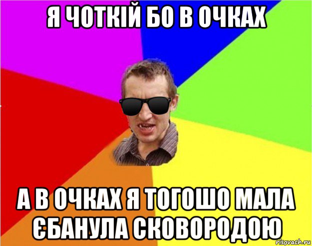 я чоткій бо в очках а в очках я тогошо мала єбанула сковородою