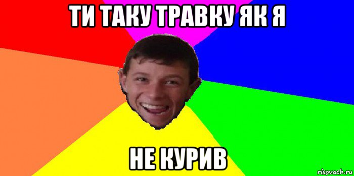 ти таку травку як я не курив