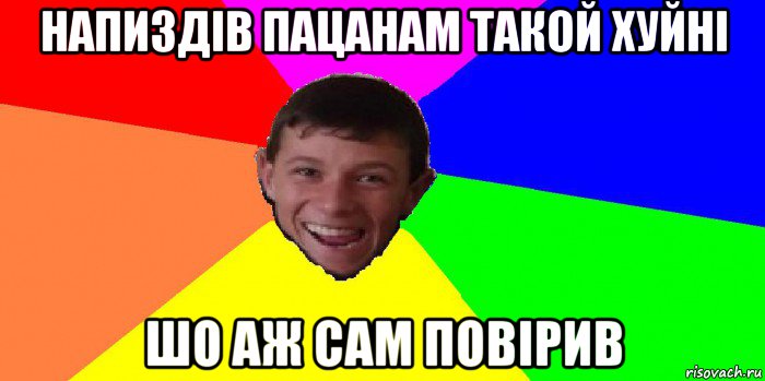 напиздів пацанам такой хуйні шо аж сам повірив