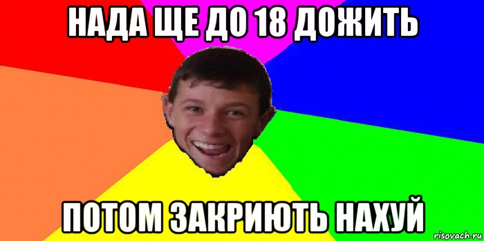 нада ще до 18 дожить потом закриють нахуй