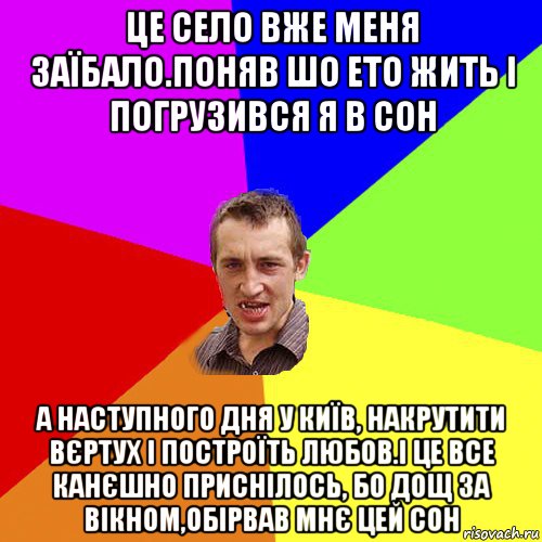 це село вже меня заїбало.поняв шо ето жить і погрузився я в сон а наступного дня у київ, накрутити вєртух і построїть любов.і це все канєшно приснілось, бо дощ за вікном,обірвав мнє цей сон, Мем Чоткий паца