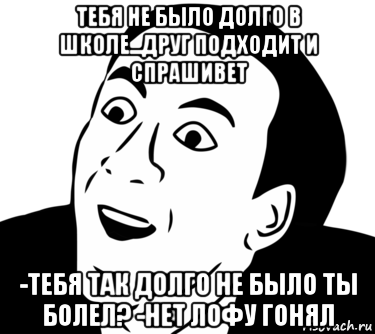 тебя не было долго в школе...друг подходит и спрашивет -тебя так долго не было ты болел? -нет лофу гонял, Мем  Да ладно