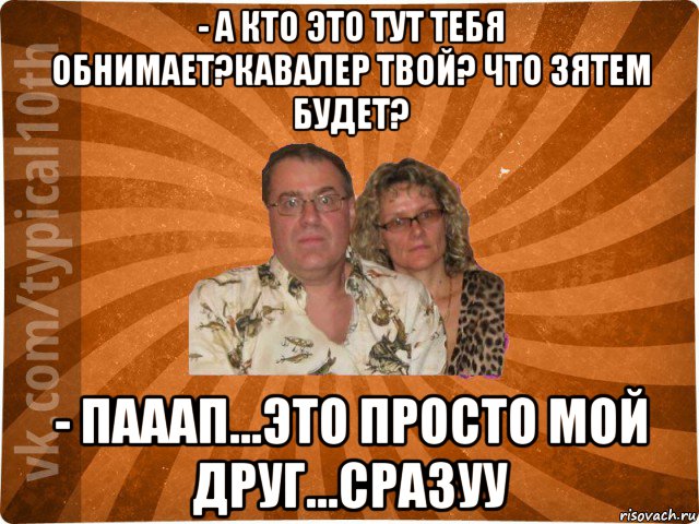 - а кто это тут тебя обнимает?кавалер твой? что зятем будет? - пааап...это просто мой друг...сразуу, Мем десятиклассник11