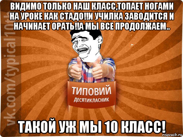 видимо только наш класс,топает ногами на уроке как стадо!!и училка заводится и начинает орать!!а мы все продолжаем.. такой уж мы 10 класс!, Мем десятиклассник5