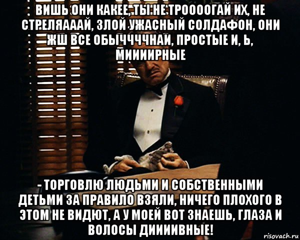 вишь они какее, ты не троооогай их, не стреляааай, злой ужасный солдафон, они жш все обыччччнаи, простые и, ь, миииирные - торговлю людьми и собственными детьми за правило взяли, ничего плохого в этом не видют, а у моей вот знаешь, глаза и волосы диииивные!, Мем Дон Вито Корлеоне