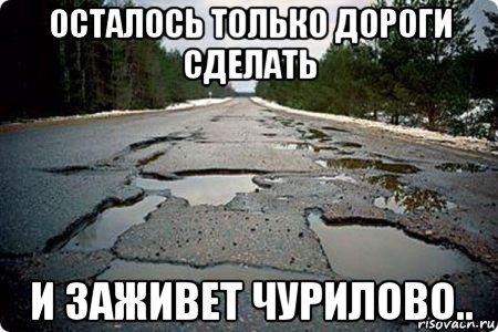 осталось только дороги сделать и заживет чурилово..